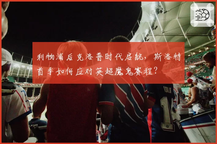 利物浦后克洛普时代启航,斯洛特首季如何应对英超魔鬼赛程?