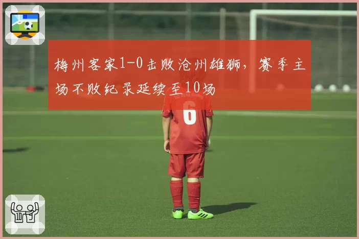 梅州客家1-0击败沧州雄狮，赛季主场不败纪录延续至10场