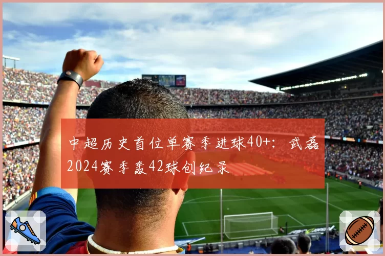 中超历史首位单赛季进球40+：武磊2024赛季轰42球创纪录