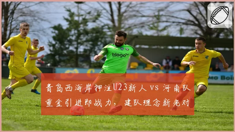 青岛西海岸押注U23新人 vs 河南队重金引进即战力，建队理念新老对决