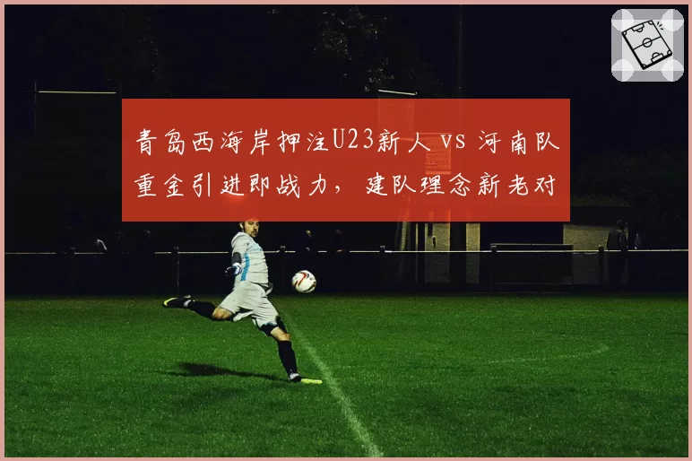 青岛西海岸押注U23新人 vs 河南队重金引进即战力,建队理念新老对决