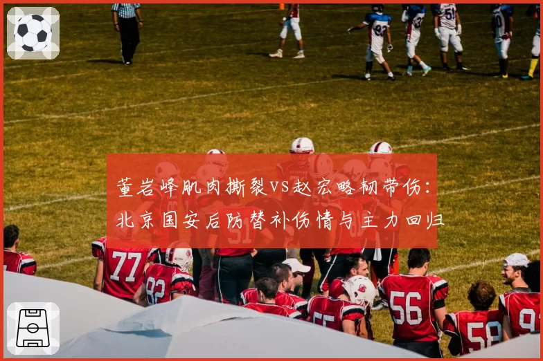 董岩峰肌肉撕裂vs赵宏略韧带伤:北京国安后防替补伤情与主力回归对比