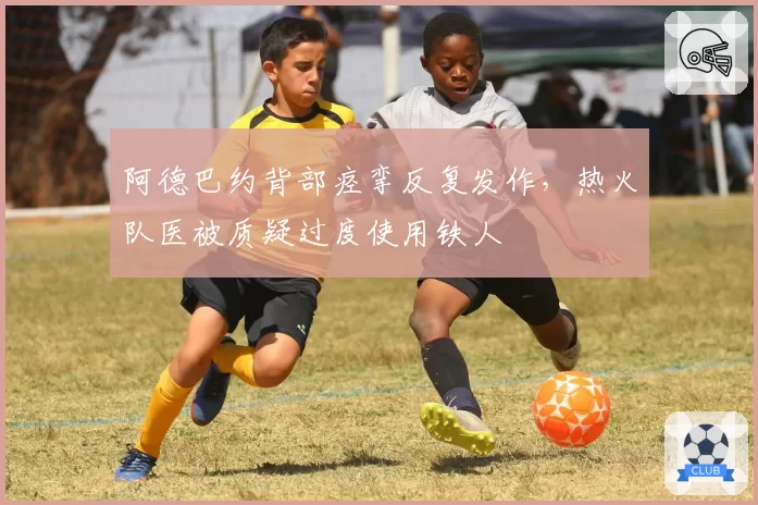 阿德巴约背部痉挛反复发作，热火队医被质疑过度使用铁人