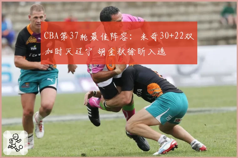 CBA第37轮最佳阵容：米奇30+22双加时灭辽宁 胡金秋徐昕入选