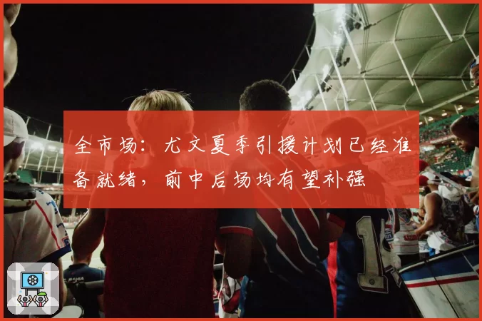 全市场：尤文夏季引援计划已经准备就绪，前中后场均有望补强