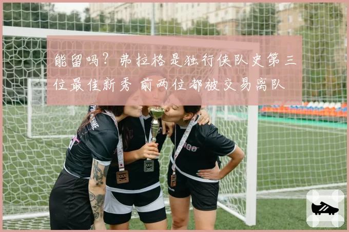 能留吗？弗拉格是独行侠队史第三位最佳新秀 前两位都被交易离队