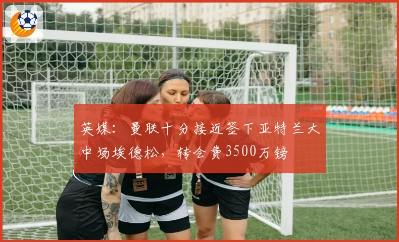 英媒：曼联十分接近签下亚特兰大中场埃德松，转会费3500万镑