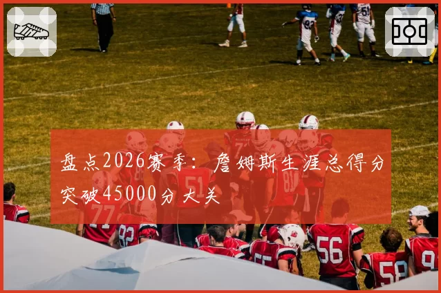 盘点2026赛季：詹姆斯生涯总得分突破45000分大关