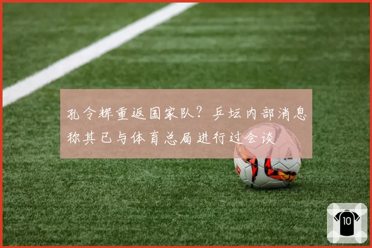 孔令辉重返国家队？乒坛内部消息称其已与体育总局进行过会谈