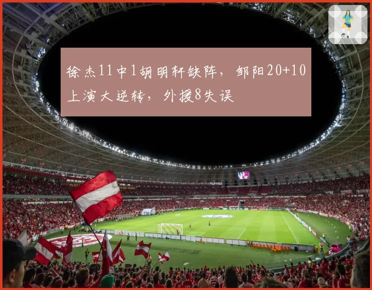 徐杰11中1胡明轩缺阵，邹阳20+10上演大逆转，外援8失误