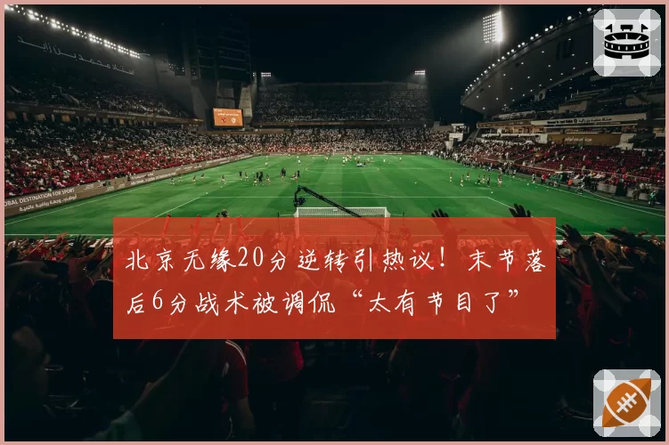 北京无缘20分逆转引热议！末节落后6分战术被调侃“太有节目了”