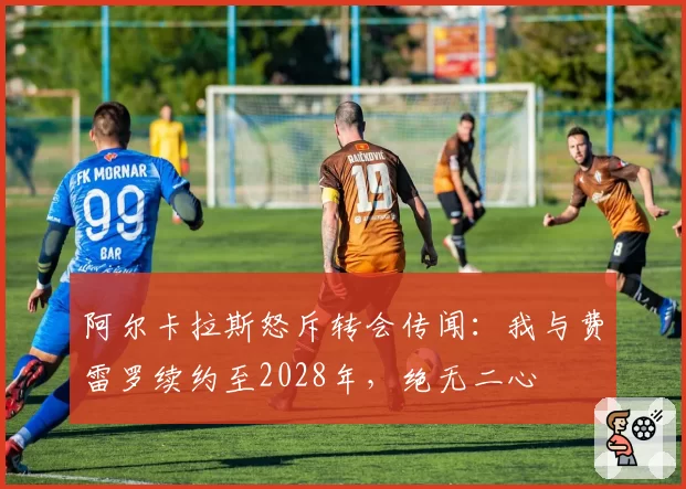 阿尔卡拉斯怒斥转会传闻：我与费雷罗续约至2028年，绝无二心