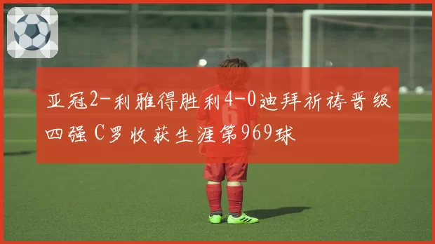 亚冠2-利雅得胜利4-0迪拜祈祷晋级四强 C罗收获生涯第969球