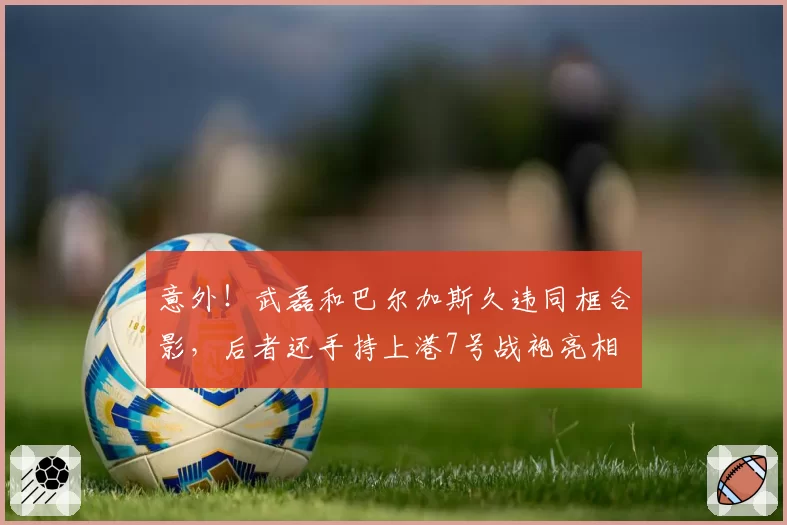 意外！武磊和巴尔加斯久违同框合影，后者还手持上港7号战袍亮相