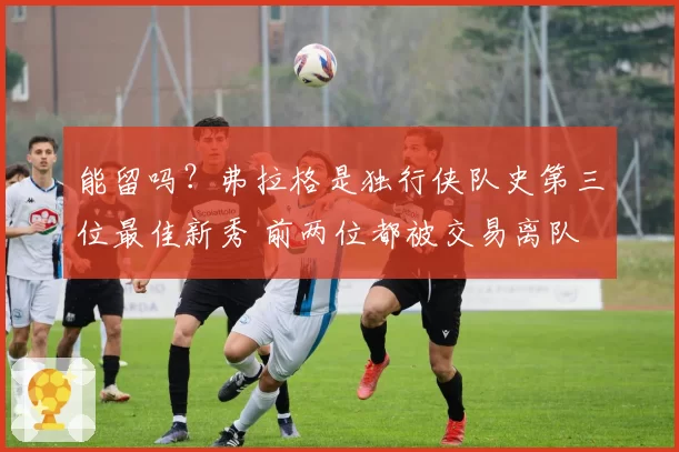 能留吗？弗拉格是独行侠队史第三位最佳新秀 前两位都被交易离队