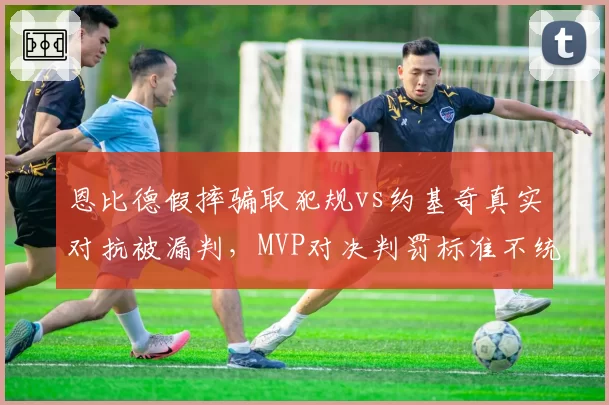 恩比德假摔骗取犯规vs约基奇真实对抗被漏判，MVP对决判罚标准不统一