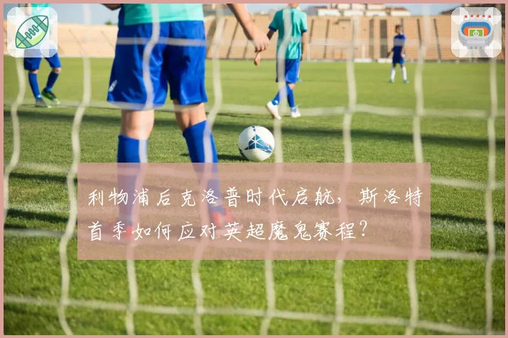 利物浦后克洛普时代启航,斯洛特首季如何应对英超魔鬼赛程?