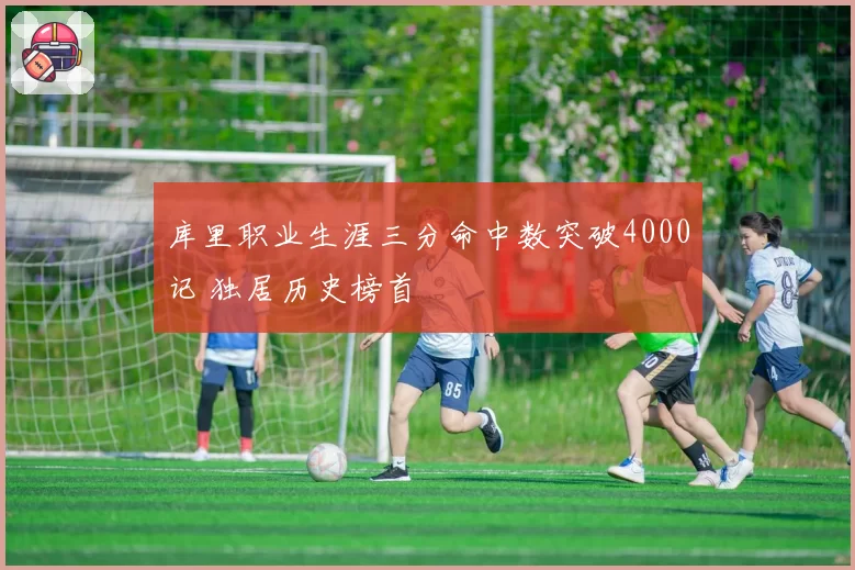 库里职业生涯三分命中数突破4000记 独居历史榜首
