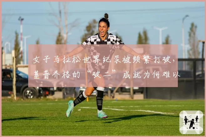 女子马拉松世界纪录被频繁打破，基普乔格的“破二”成就为何难以复制？