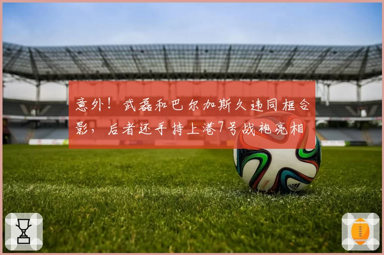 意外！武磊和巴尔加斯久违同框合影，后者还手持上港7号战袍亮相