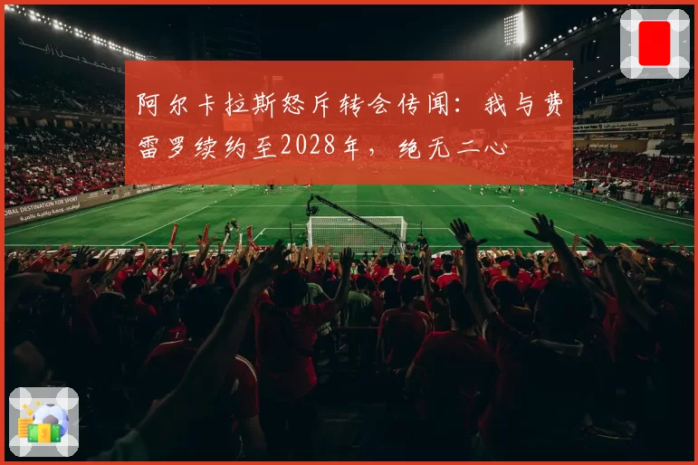 阿尔卡拉斯怒斥转会传闻：我与费雷罗续约至2028年，绝无二心