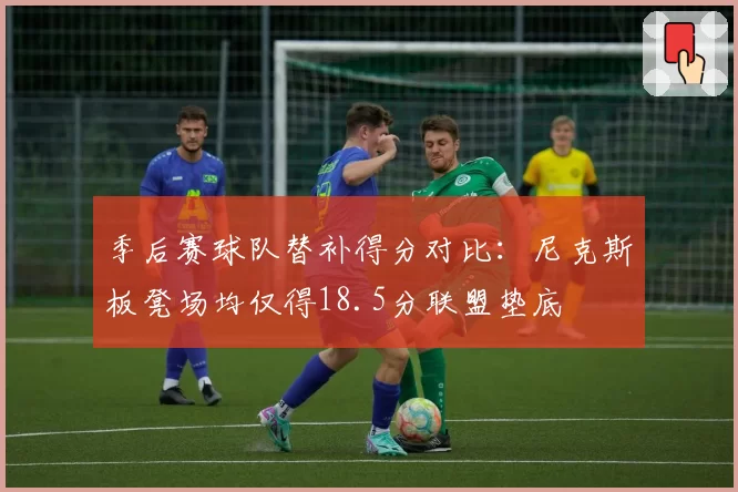 季后赛球队替补得分对比：尼克斯板凳场均仅得18.5分联盟垫底