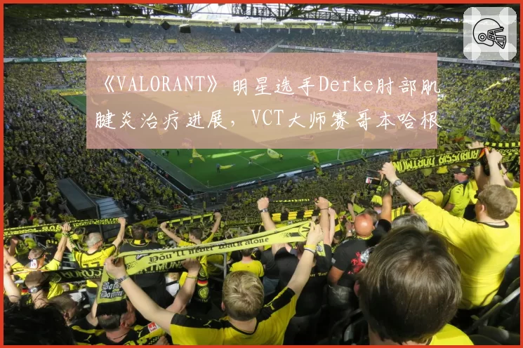 《VALORANT》明星选手Derke肘部肌腱炎治疗进展,VCT大师赛哥本哈根站出战存疑