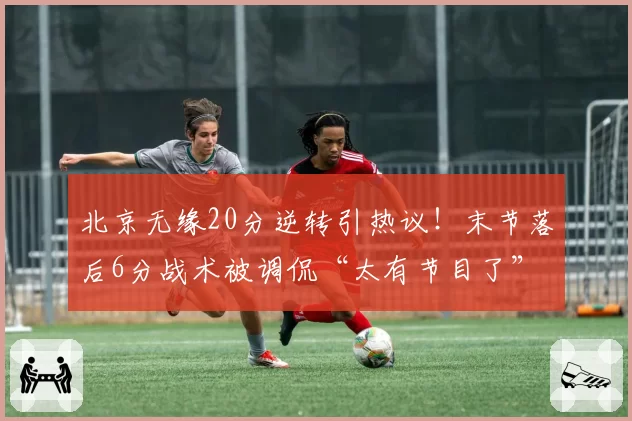 北京无缘20分逆转引热议！末节落后6分战术被调侃“太有节目了”
