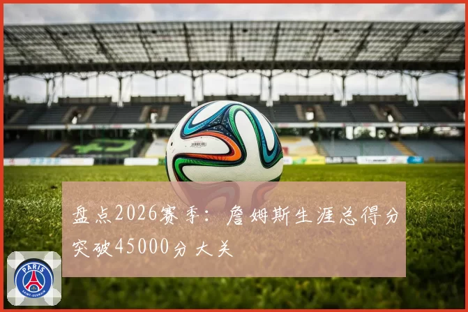 盘点2026赛季：詹姆斯生涯总得分突破45000分大关
