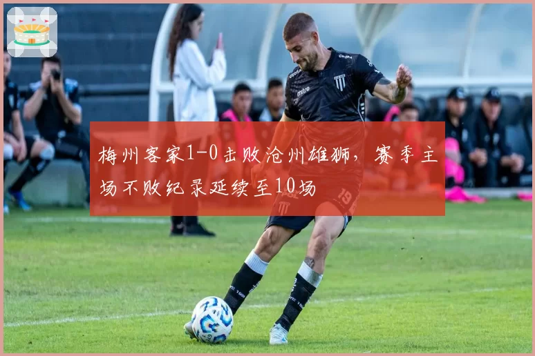 梅州客家1-0击败沧州雄狮,赛季主场不败纪录延续至10场