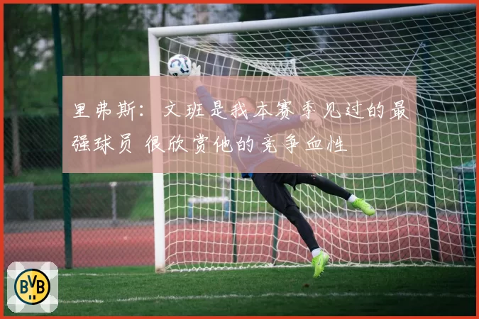 里弗斯：文班是我本赛季见过的最强球员 很欣赏他的竞争血性